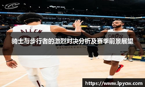 骑士与步行者的激烈对决分析及赛季前景展望